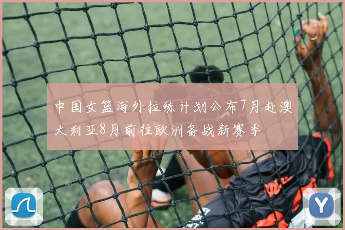 中国女篮海外拉练计划公布7月赴澳大利亚8月前往欧洲备战新赛季