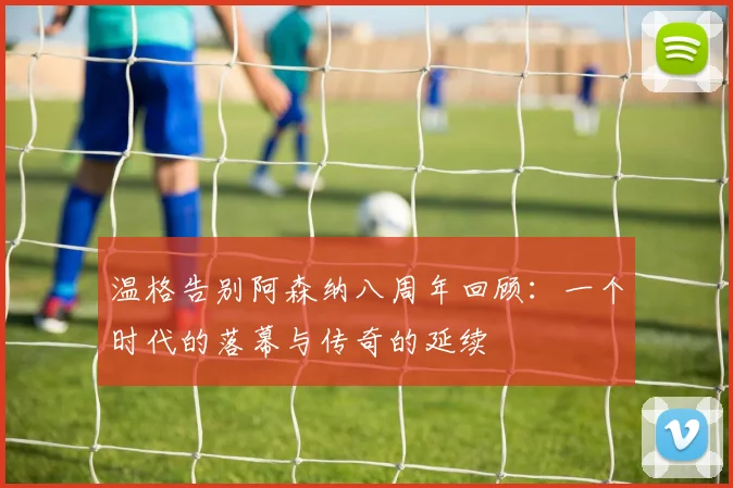 温格告别阿森纳八周年回顾：一个时代的落幕与传奇的延续