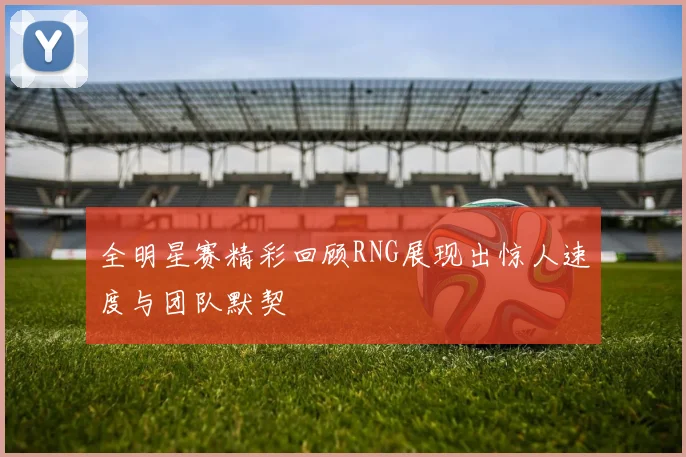 全明星赛精彩回顾RNG展现出惊人速度与团队默契