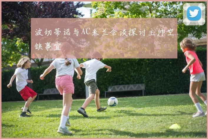 波切蒂诺与AC米兰会谈探讨主帅空缺事宜