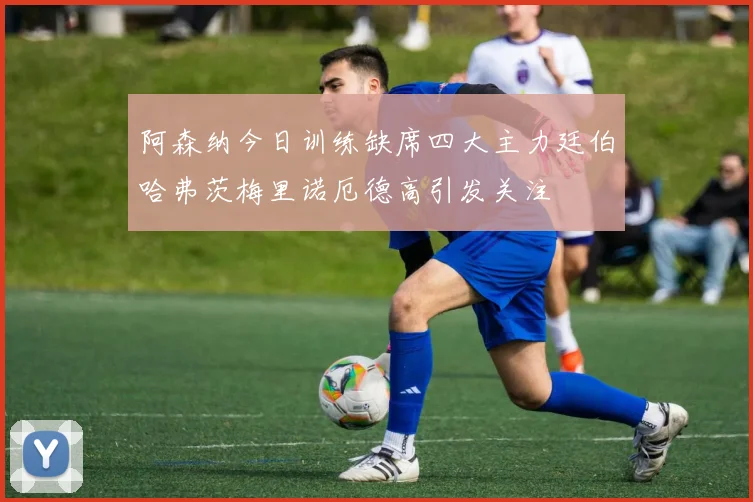 阿森纳今日训练缺席四大主力廷伯哈弗茨梅里诺厄德高引发关注