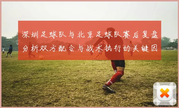 深圳足球队与北京足球队赛后复盘分析双方配合与战术执行的关键因素