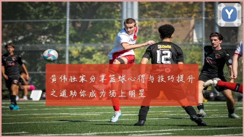 黄伟独家分享篮球心得与技巧提升之道助你成为场上明星
