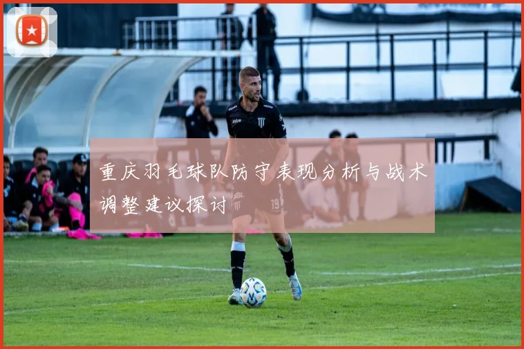 重庆羽毛球队防守表现分析与战术调整建议探讨